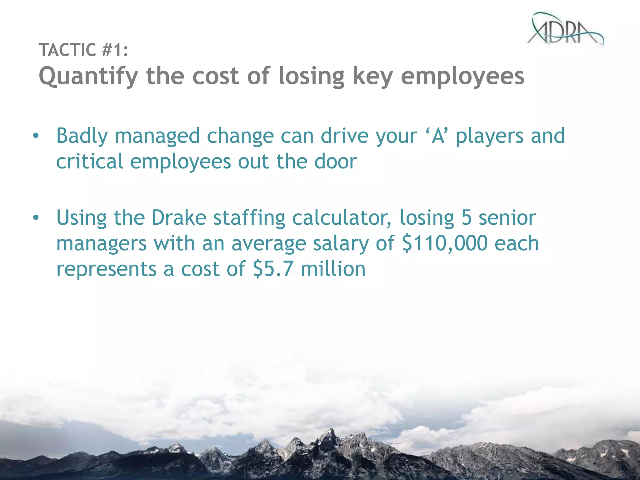• Badly managed change can drive your „A‟ players and
critical employees out the door
• Using the Drake staffing calculator, losing 5 senior
managers with an average salary of $110,000 each
represents a cost of $5.7 million
TACTIC #1:
Quantify the cost of losing key employees
 