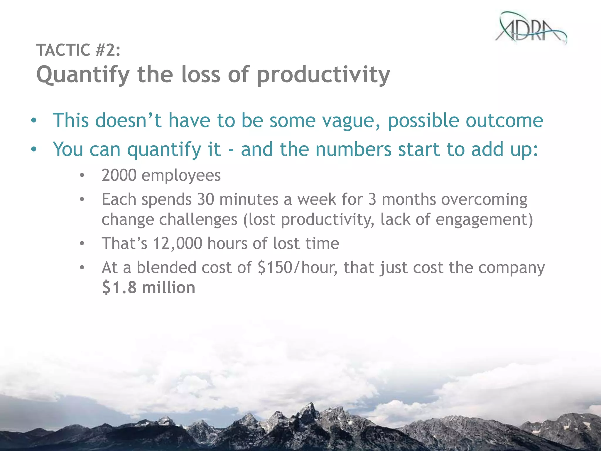 • This doesn‟t have to be some vague, possible outcome
• You can quantify it - and the numbers start to add up:
• 2000 employees
• Each spends 30 minutes a week for 3 months overcoming
change challenges (lost productivity, lack of engagement)
• That‟s 12,000 hours of lost time
• At a blended cost of $150/hour, that just cost the company
$1.8 million
TACTIC #2:
Quantify the loss of productivity
 