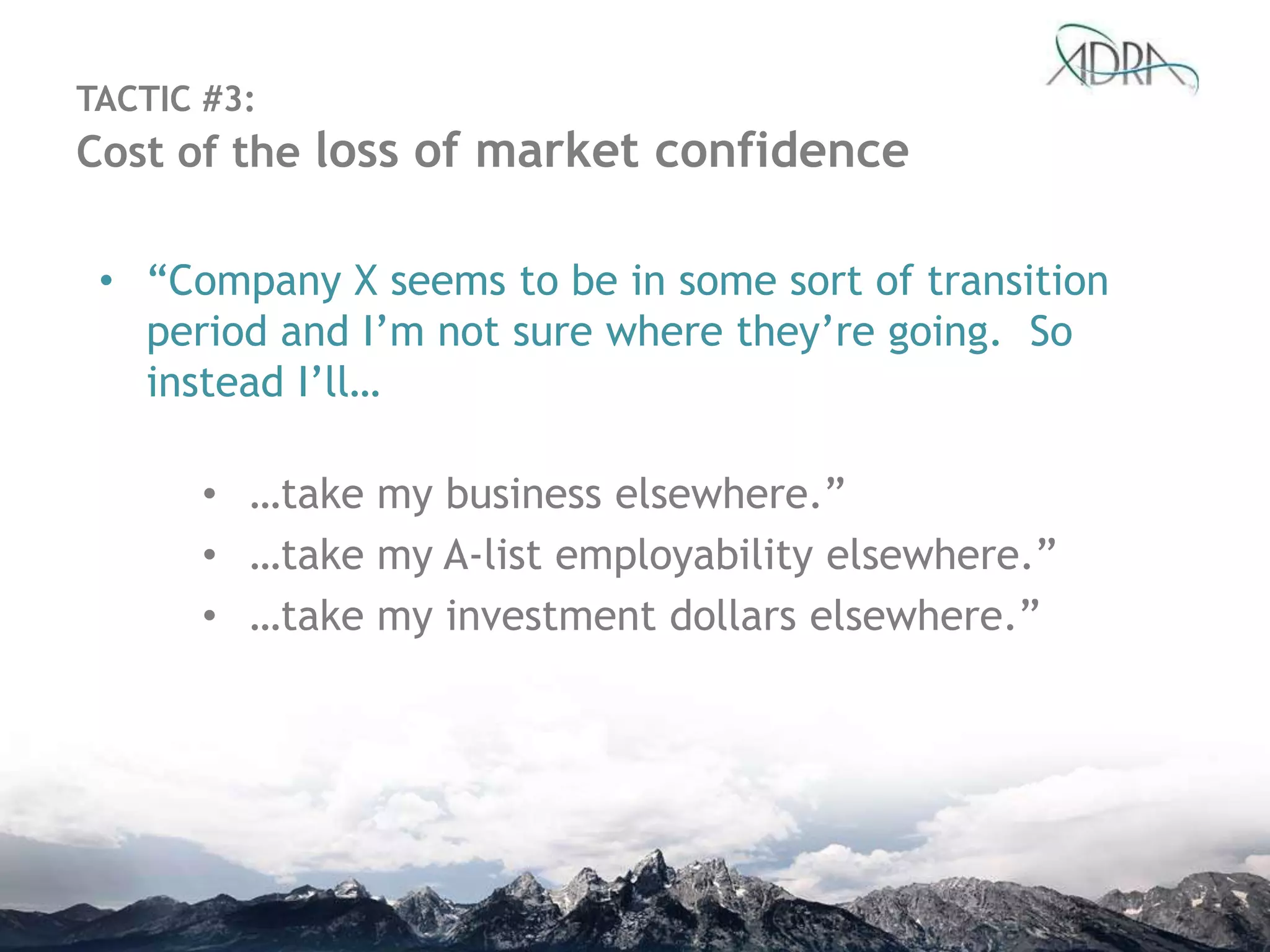 • “Company X seems to be in some sort of transition
period and I‟m not sure where they‟re going. So
instead I‟ll…
• …take my business elsewhere.”
• …take my A-list employability elsewhere.”
• …take my investment dollars elsewhere.”
TACTIC #3:
Cost of the loss of market confidence
 
