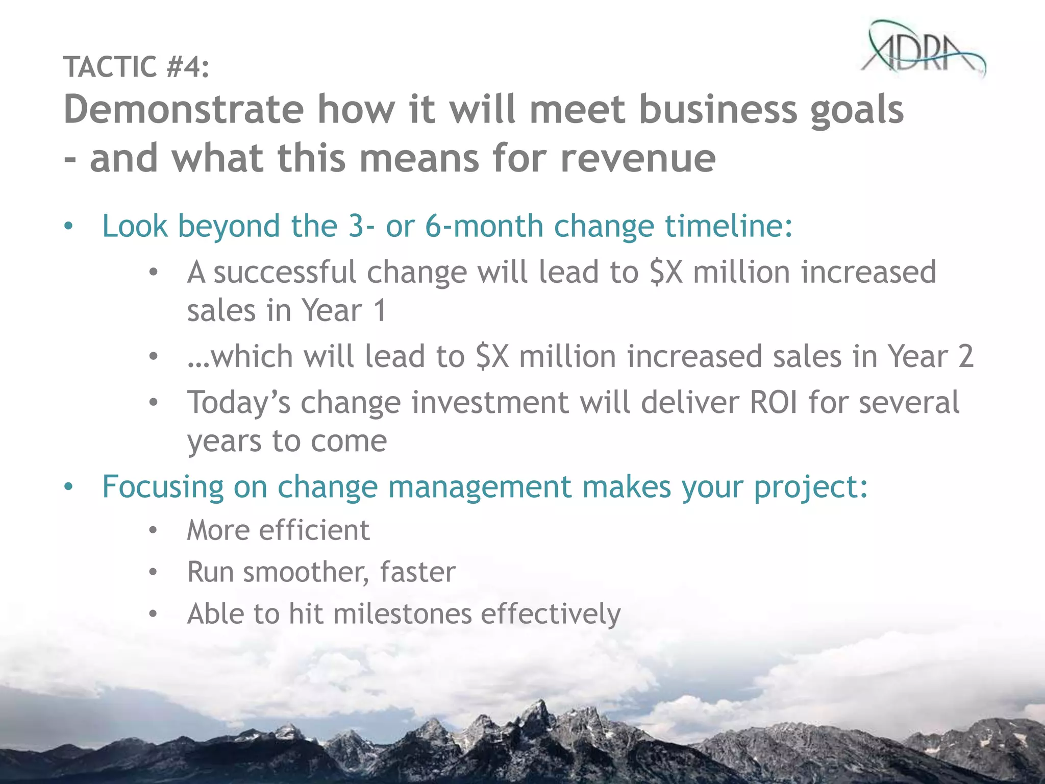 TACTIC #4:
Demonstrate how it will meet business goals
- and what this means for revenue
• Look beyond the 3- or 6-month change timeline:
• A successful change will lead to $X million increased
sales in Year 1
• …which will lead to $X million increased sales in Year 2
• Today‟s change investment will deliver ROI for several
years to come
• Focusing on change management makes your project:
• More efficient
• Run smoother, faster
• Able to hit milestones effectively
 