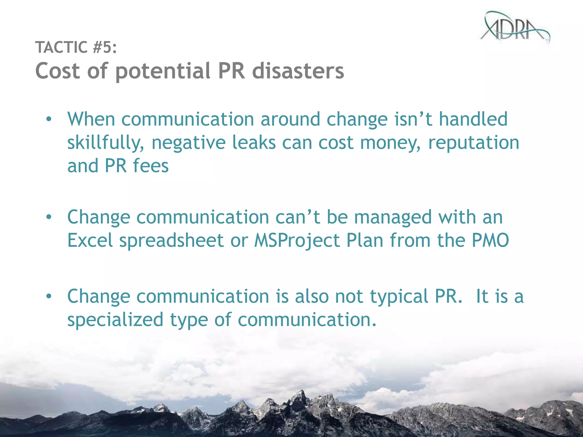 • When communication around change isn‟t handled
skillfully, negative leaks can cost money, reputation
and PR fees
• Change communication can‟t be managed with an
Excel spreadsheet or MSProject Plan from the PMO
• Change communication is also not typical PR. It is a
specialized type of communication.
TACTIC #5:
Cost of potential PR disasters
 