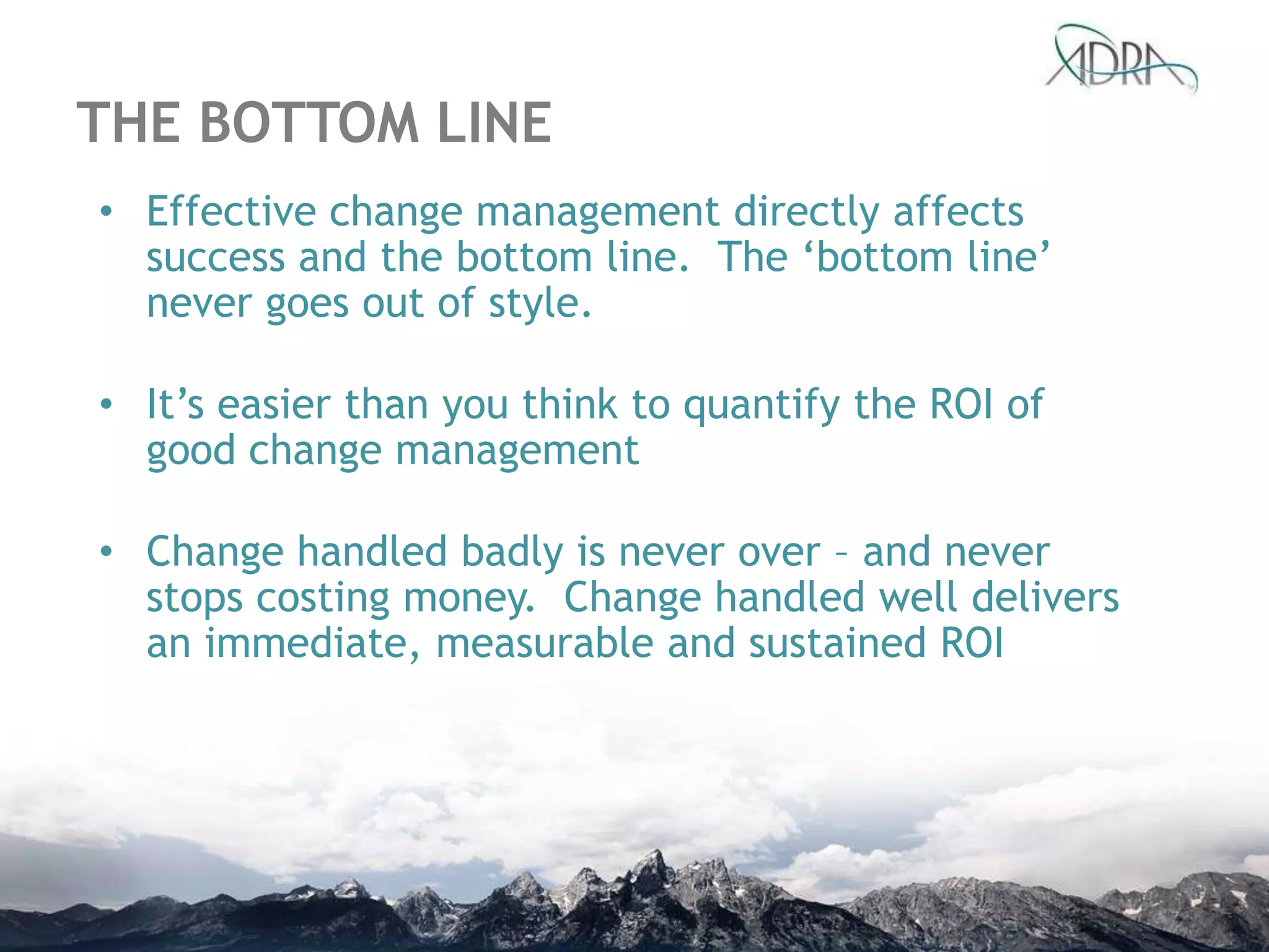 THE BOTTOM LINE
• Effective change management directly affects
success and the bottom line. The „bottom line‟
never goes out of style.
• It‟s easier than you think to quantify the ROI of
good change management
• Change handled badly is never over – and never
stops costing money. Change handled well delivers
an immediate, measurable and sustained ROI
 
