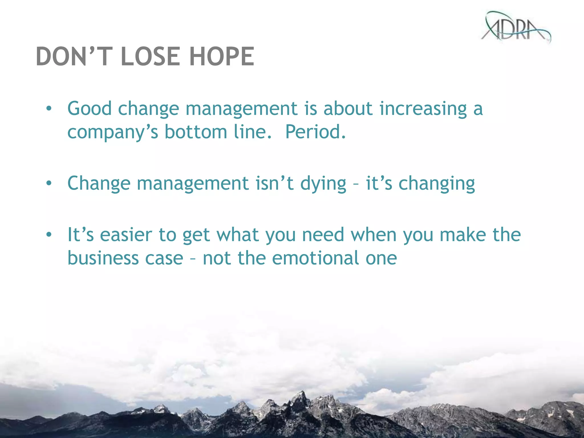 DON’T LOSE HOPE
• Good change management is about increasing a
company‟s bottom line. Period.
• Change management isn‟t dying – it‟s changing
• It‟s easier to get what you need when you make the
business case – not the emotional one
 