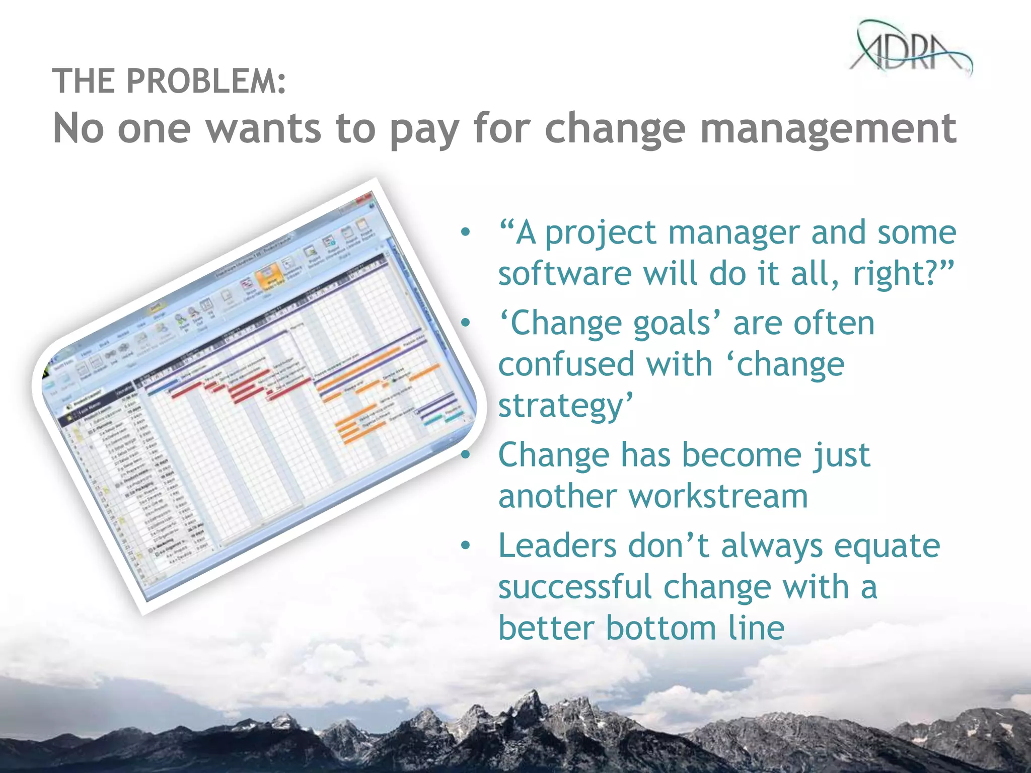 THE PROBLEM:
No one wants to pay for change management
• “A project manager and some
software will do it all, right?”
• „Change goals‟ are often
confused with „change
strategy‟
• Change has become just
another workstream
• Leaders don‟t always equate
successful change with a
better bottom line
 