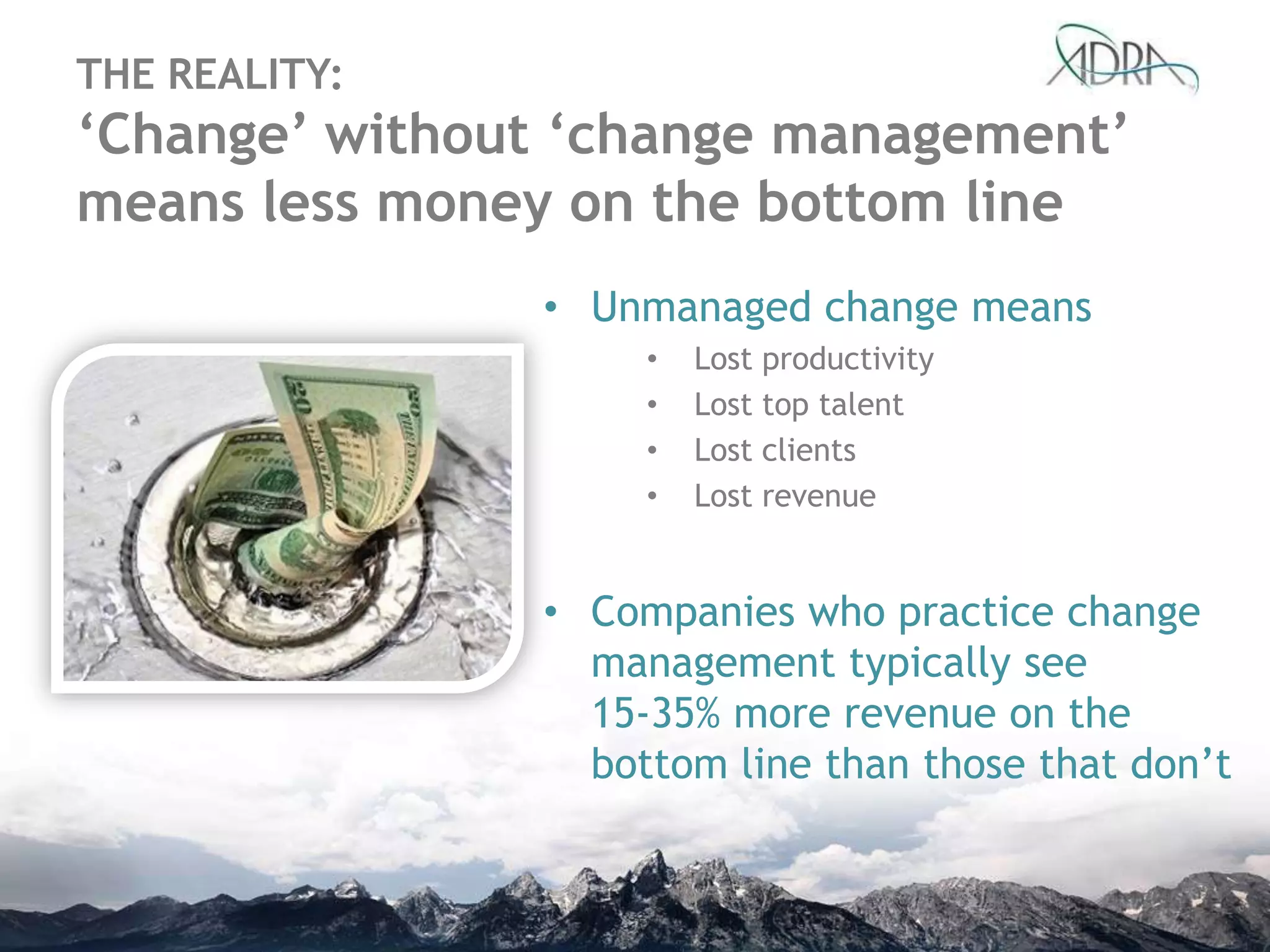 THE REALITY:
‘Change’ without ‘change management’
means less money on the bottom line
• Unmanaged change means
• Lost productivity
• Lost top talent
• Lost clients
• Lost revenue
• Companies who practice change
management typically see
15-35% more revenue on the
bottom line than those that don‟t
 