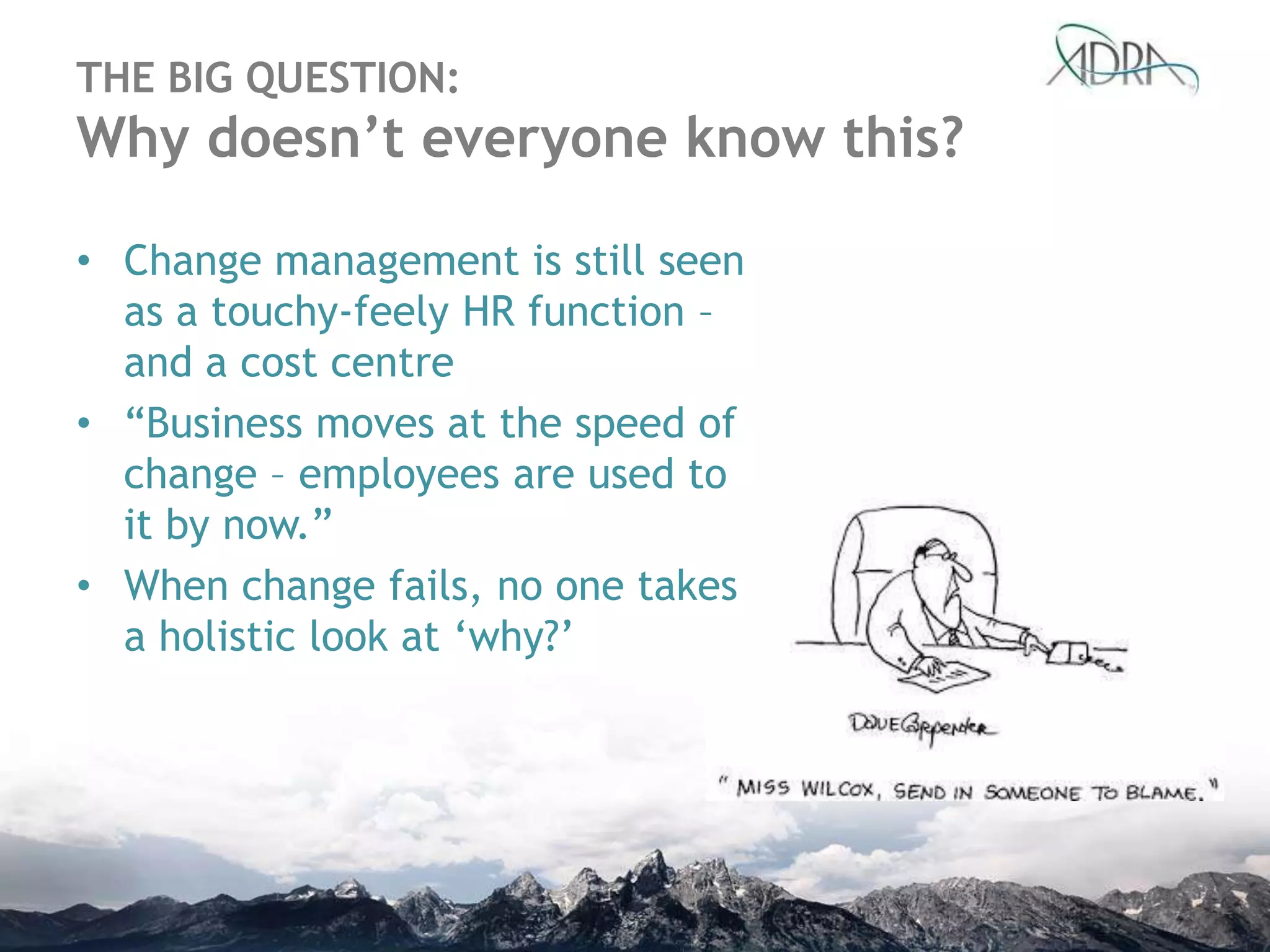 THE BIG QUESTION:
Why doesn’t everyone know this?
• Change management is still seen
as a touchy-feely HR function –
and a cost centre
• “Business moves at the speed of
change – employees are used to
it by now.”
• When change fails, no one takes
a holistic look at „why?‟
 