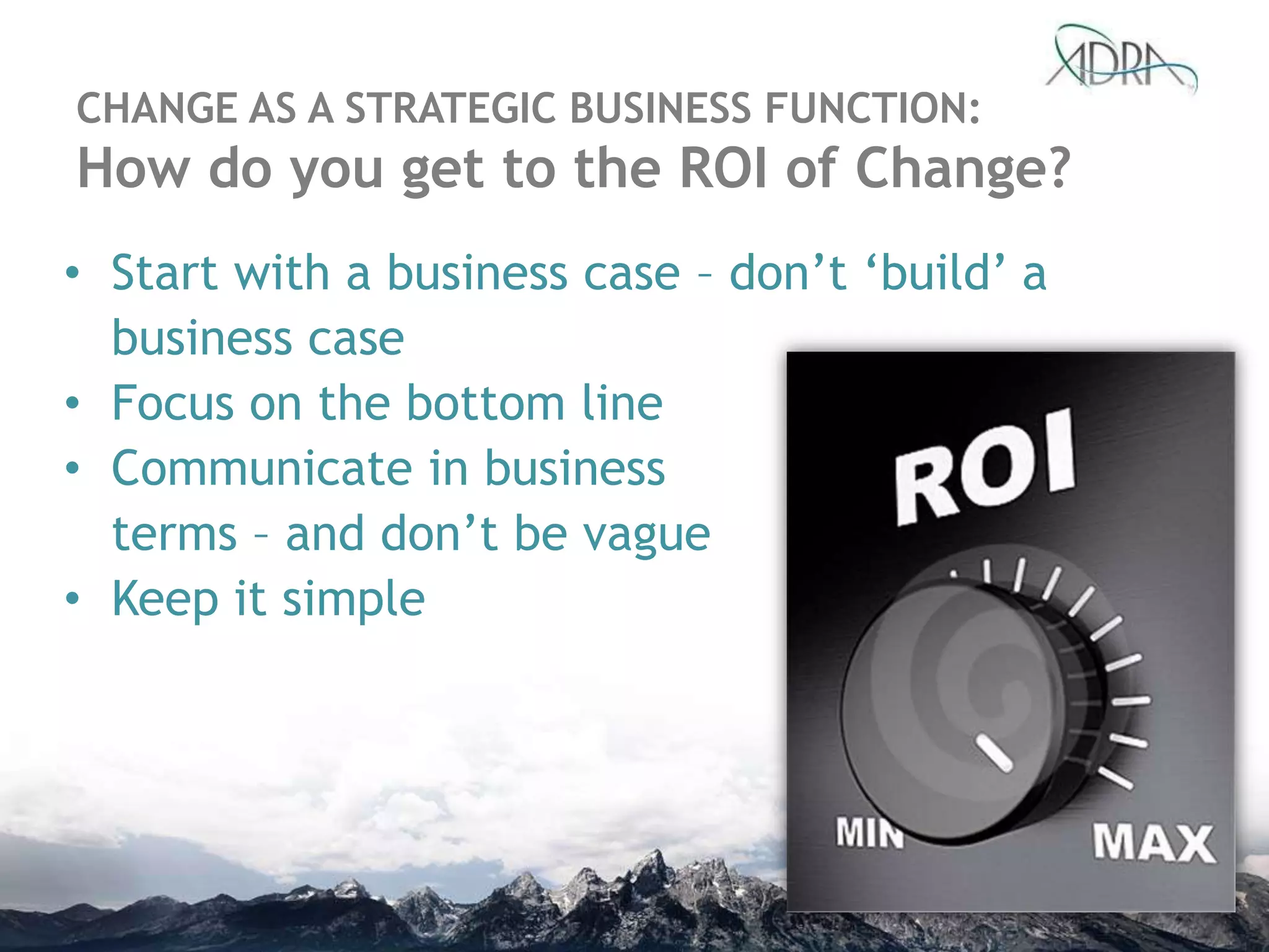 • Start with a business case – don‟t „build‟ a
business case
• Focus on the bottom line
• Communicate in business
terms – and don‟t be vague
• Keep it simple
CHANGE AS A STRATEGIC BUSINESS FUNCTION:
How do you get to the ROI of Change?
 