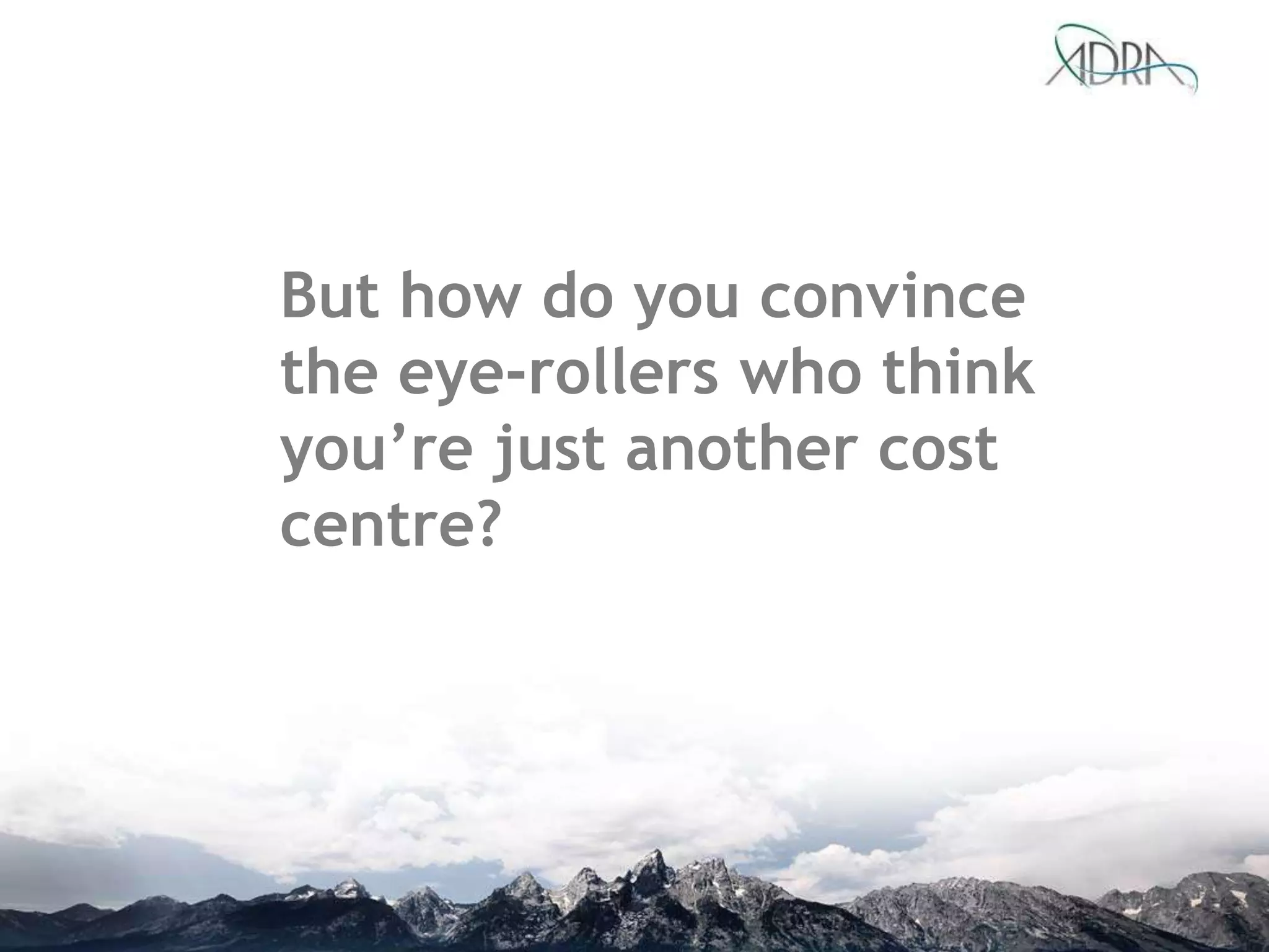 But how do you convince
the eye-rollers who think
you’re just another cost
centre?
 