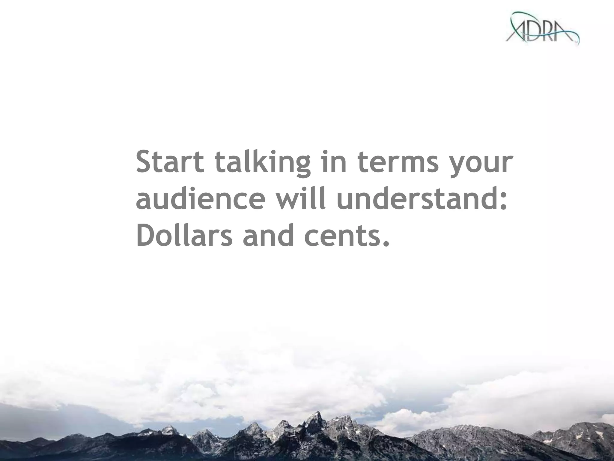 Start talking in terms your
audience will understand:
Dollars and cents.
 