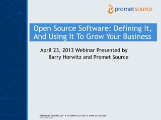 GREENBERG TRAURIG, LLP  ATTORNEYS AT LAW  WWW.GTLAW.COM
©2011. All rights reserved.
Open Source Software: Defining It,
And Using It To Grow Your Business
April 23, 2013 Webinar Presented by
Barry Horwitz and Promet Source
 