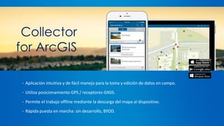 Navigator
for ArcGIS
• Aplicación intuitiva y de fácil manejo para la toma y edición de datos en campo.
• Utiliza posicionamiento GPS / receptores GNSS.
• Permite el trabajo offline mediante la descarga del mapa al dispositivo.
• Rápida puesta en marcha: sin desarrollo, BYOD.
Collector
for ArcGIS
 