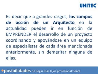 Es decir que a grandes rasgos, los campos
de acción de un Arquitecto en la
actualidad pueden ir en función de
EMPRENDER el desarrollo de un proyecto
coordinando y apoyándose en un equipo
de especialistas de cada área mencionada
anteriormente, sin demeritar ninguna de
ellas.
+posibilidades de llegar más lejos profesionalmente
 