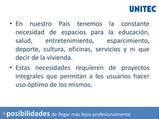 • En nuestro País tenemos la constante
necesidad de espacios para la educación,
salud, entretenimiento, esparcimiento,
deporte, cultura, oficinas, servicios y ni que
decir de la vivienda.
• Estas necesidades requieren de proyectos
integrales que permitan a los usuarios hacer
uso óptimo de los mismos.
+posibilidades de llegar más lejos profesionalmente
 