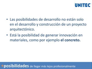 • Las posibilidades de desarrollo no están solo
en el desarrollo y construcción de un proyecto
arquitectónico.
• Está la posibilidad de generar innovación en
materiales, como por ejemplo el concreto.
+posibilidades de llegar más lejos profesionalmente
 