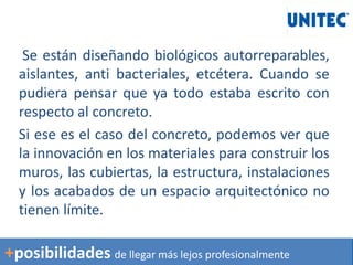 Se están diseñando biológicos autorreparables,
aislantes, anti bacteriales, etcétera. Cuando se
pudiera pensar que ya todo estaba escrito con
respecto al concreto.
Si ese es el caso del concreto, podemos ver que
la innovación en los materiales para construir los
muros, las cubiertas, la estructura, instalaciones
y los acabados de un espacio arquitectónico no
tienen límite.
+posibilidades de llegar más lejos profesionalmente
 