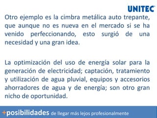 Otro ejemplo es la cimbra metálica auto trepante,
que aunque no es nueva en el mercado si se ha
venido perfeccionando, esto surgió de una
necesidad y una gran idea.
La optimización del uso de energía solar para la
generación de electricidad; captación, tratamiento
y utilización de agua pluvial, equipos y accesorios
ahorradores de agua y de energía; son otro gran
nicho de oportunidad.
+posibilidades de llegar más lejos profesionalmente
 