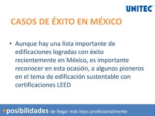 CASOS DE ÉXITO EN MÉXICO
• Aunque hay una lista importante de
edificaciones logradas con éxito
recientemente en México, es importante
reconocer en esta ocasión, a algunos pioneros
en el tema de edificación sustentable con
certificaciones LEED
+posibilidades de llegar más lejos profesionalmente
 