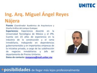 Ing. Arq. Miguel Ángel Reyes
Nájera
Puesto :Coordinador Académico de Arquitectura y
Diseño Gráfico del campus Ecatepec
Experiencia: Experiencia docente en la
Universidad Tecnológica de México y el IPN.
Cuenta con 23 años de experiencia en la
industria de la construcción y el ramo
inmobiliario, trabajando en dependencias
gubernamentales y en importantes empresas de
la iniciativa privada, a cargo de las subdirección
de negocios inmobiliarios y Jefe del
departamento de Precios Unitarios.
Datos de contacto: mreyesna@mail.unitec.mx
+posibilidades de llegar más lejos profesionalmente
 