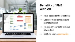 Beneﬁts of FME
with AR
● Have access to the latest data
● Get your most complex data
formats into AR
● Transform your data without
any coding
● Get help from a community
 