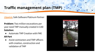Traﬃc management plan (TMP)
1Spatial, Safe Software Platinum Partner
Problem: Two million excavations per
year need TMP manually created in CAD
Solution:
● Automate TMP Creation with FME
AR Part
● Assist contractors and TMP oﬀicers
with creation, construction and
validation of TMP
 