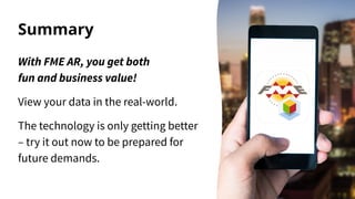 Summary
With FME AR, you get both
fun and business value!
View your data in the real-world.
The technology is only getting better
– try it out now to be prepared for
future demands.
 
