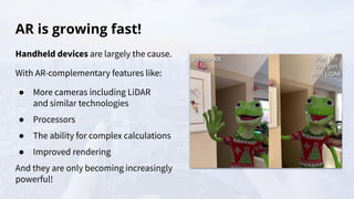 AR is growing fast!
Handheld devices are largely the cause.
With AR-complementary features like:
● More cameras including LiDAR
and similar technologies
● Processors
● The ability for complex calculations
● Improved rendering
And they are only becoming increasingly
powerful!
 
