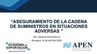 “ASEGURAMIENTO DE LA CADENA
DE SUMINISTROS EN SITUACIONES
ADVERSAS ”
Msc. Roberto Hernández A.
Managua, 16 de abril del 2020.
 