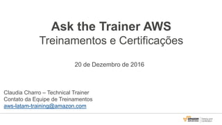 Ask the Trainer AWS
Treinamentos e Certificações
20 de Dezembro de 2016
Claudia Charro – Technical Trainer
Contato da Equipe de Treinamentos
aws-latam-training@amazon.com
 