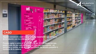 CASO
Alguien convenció a este supermercado español de que el futuro
de la relación con los clientes era esto.
Preveía captar a entre el 10 y el 15% de los 10.000 pasajeros que
pasan cada día por esta estación, un volumen equivalente - en
personas y ventas- al de un establecimiento de tamaño pequeño o
mediano de la cadena.
 