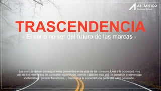 TRASCENDENCIA
- El ser o no ser del futuro de las marcas -
Las marcas deben conseguir estar presentes en la vida de los consumidores y la sociedad mas
allá de los momentos de consumo especí
fi
cos, siendo capaces mas allá de construir experiencias
inolvidables, generar bene
fi
cios… devolver a la sociedad una parte del valor generado.
 