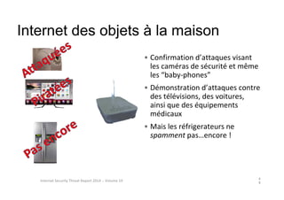 Internet des objets à la maison
4
9
Internet Security Threat Report 2014 :: Volume 19
• Confirmation d’attaques visant
les caméras de sécurité et même
les “baby-phones”
• Démonstration d’attaques contre
des télévisions, des voitures,
ainsi que des équipements
médicaux
• Mais les réfrigerateurs ne
spamment pas…encore !
 