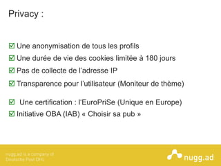 © COPYRIGHT 2013ONLINE INTELLIGENCE SOLUTIONS
Privacy :
 Une anonymisation de tous les profils
 Une certification : l‘EuroPriSe (Unique en Europe)
 Une durée de vie des cookies limitée à 180 jours
 Pas de collecte de l’adresse IP
 Initiative OBA (IAB) « Choisir sa pub »
 Transparence pour l’utilisateur (Moniteur de thème)
 