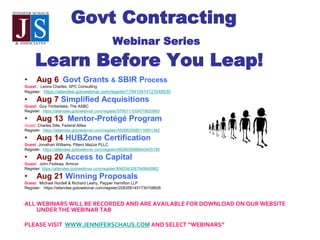 Govt Contracting
Webinar Series
Learn Before You Leap!
• Aug 6 Govt Grants & SBIR Process
Guest:: Leona Charles, SPC Consulting
Register: https://attendee.gotowebinar.com/register/178410414123548930
• Aug 7 Simplified Acquisitions
Guest: Guy Timberlake, The ASBC
Register: https://attendee.gotowebinar.com/register/5790111054079620865
• Aug 13 Mentor-Protégé Program
Guest: Charles Sills, Federal Allies
Register: https://attendee.gotowebinar.com/register/5506829580119951362
• Aug 14 HUBZone Certification
Guest: Jonathan Williams, Piliero Mazza PLLC
Register: https://attendee.gotowebinar.com/register/8928456988845405185
• Aug 20 Access to Capital
Guest: John Fedewa, Armcor
Register: https://attendee.gotowebinar.com/register/8982943287949640962
• Aug 21 Winning Proposals
Guest: Michael Hordell & Richard Leahy, Pepper Hamilton LLP
Register: https://attendee.gotowebinar.com/register/2283591451730106626
ALL WEBINARS WILL BE RECORDED AND ARE AVAILABLE FOR DOWNLOAD ON OUR WEBSITE
UNDER THE WEBINAR TAB
PLEASE VISIT WWW.JENNIFERSCHAUS.COM AND SELECT “WEBINARS”
 