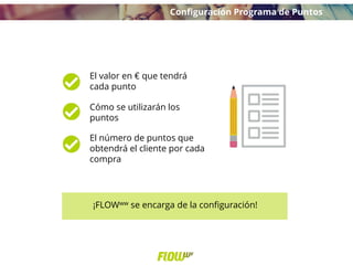 El valor en € que tendrá
cada punto
Cómo se utilizarán los
puntos
El número de puntos que
obtendrá el cliente por cada
compra
¡FLOWww se encarga de la configuración!
Configuración Programa de Puntos
 