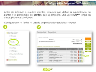 Antes de informar a nuestros clientes, tenemos que definir la equivalencia de
puntos y el porcentaje de puntos que se ofrecerá. Una vez FLOWww tenga los
datos, podemos configurar:
Configuración >> Tarifas >> Listado de productos y servicios >> Puntos
Configuración Programa de Puntos
 