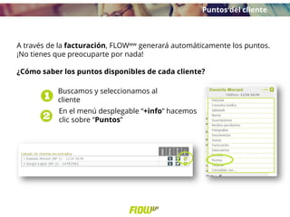 A través de la facturación, FLOWww generará automáticamente los puntos.
¡No tienes que preocuparte por nada!
¿Cómo saber los puntos disponibles de cada cliente?
Buscamos y seleccionamos al
cliente
En el menú desplegable “+info” hacemos
clic sobre “Puntos”
Puntos del cliente
 