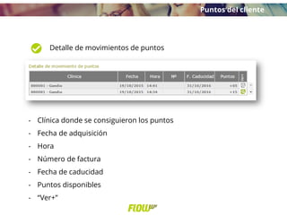 Detalle de movimientos de puntos
- Clínica donde se consiguieron los puntos
- Fecha de adquisición
- Hora
- Número de factura
- Fecha de caducidad
- Puntos disponibles
- “Ver+”
Puntos del cliente
 