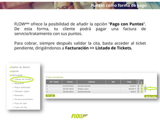 FLOWww ofrece la posibilidad de añadir la opción “Pago con Puntos”.
De esta forma, tu cliente podrá pagar una factura de
servicio/tratamiento con sus puntos.
Para cobrar, siempre después validar la cita, basta acceder al ticket
pendiente, dirigiéndonos a Facturación >> Listado de Tickets.
Puntos como forma de pago
 