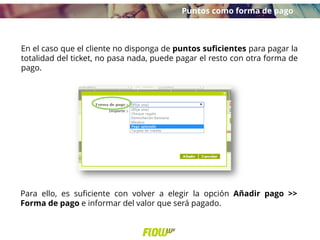 En el caso que el cliente no disponga de puntos suficientes para pagar la
totalidad del ticket, no pasa nada, puede pagar el resto con otra forma de
pago.
Para ello, es suficiente con volver a elegir la opción Añadir pago >>
Forma de pago e informar del valor que será pagado.
Puntos como forma de pago
 