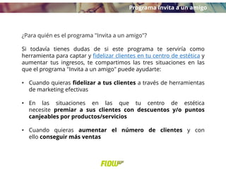 ¿Para quién es el programa "Invita a un amigo"?
Si todavía tienes dudas de si este programa te serviría como
herramienta para captar y fidelizar clientes en tu centro de estética y
aumentar tus ingresos, te compartimos las tres situaciones en las
que el programa "Invita a un amigo" puede ayudarte:
• Cuando quieras fidelizar a tus clientes a través de herramientas
de marketing efectivas
• En las situaciones en las que tu centro de estética
necesite premiar a sus clientes con descuentos y/o puntos
canjeables por productos/servicios
• Cuando quieras aumentar el número de clientes y con
ello conseguir más ventas
Programa Invita a un amigo
 