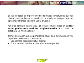 Si tras conocer el importe medio del ticket compruebas que tus
clientes sólo se llevan un producto de media es porque no estás
aplicando el “cross-selling” o venta cruzada.
¿En qué consiste esta técnica? El cross-selling se basa en vender
varios productos o servicios complementarios de tu centro de
estética a un mismo cliente.
Tienes que saber que las principales claves para que funcione y se
implemente de forma correcta son:
• Conocer las necesidades tus clientes
• Tratar de satisfacerlas lo más eficazmente posible
Cross selling o venta cruzada
 