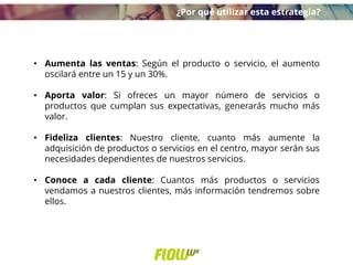 • Aumenta las ventas: Según el producto o servicio, el aumento
oscilará entre un 15 y un 30%.
• Aporta valor: Si ofreces un mayor número de servicios o
productos que cumplan sus expectativas, generarás mucho más
valor.
• Fideliza clientes: Nuestro cliente, cuanto más aumente la
adquisición de productos o servicios en el centro, mayor serán sus
necesidades dependientes de nuestros servicios.
• Conoce a cada cliente: Cuantos más productos o servicios
vendamos a nuestros clientes, más información tendremos sobre
ellos.
¿Por qué utilizar esta estrategia?
 