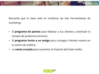 Recuerda que la clave está en combinar las tres herramientas de
marketing:
• El programa de puntos para fidelizar a tus clientes y estimular la
compra de productos/servicios.
• El programa invita a un amigo para conseguir clientes nuevos en
tu centro de estética.
• La venta cruzada para aumentar el importe del ticket medio.
Trucos
 