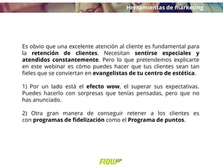Es obvio que una excelente atención al cliente es fundamental para
la retención de clientes. Necesitan sentirse especiales y
atendidos constantemente. Pero lo que pretendemos explicarte
en este webinar es cómo puedes hacer que tus clientes sean tan
fieles que se conviertan en evangelistas de tu centro de estética.
1) Por un lado está el efecto wow, el superar sus expectativas.
Puedes hacerlo con sorpresas que tenías pensadas, pero que no
has anunciado.
2) Otra gran manera de conseguir retener a los clientes es
con programas de fidelización como el Programa de puntos.
Herramientas de marketing
 