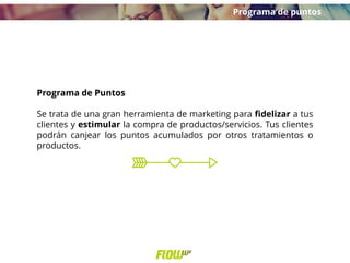 Programa de Puntos
Se trata de una gran herramienta de marketing para fidelizar a tus
clientes y estimular la compra de productos/servicios. Tus clientes
podrán canjear los puntos acumulados por otros tratamientos o
productos.
Programa de puntos
 
