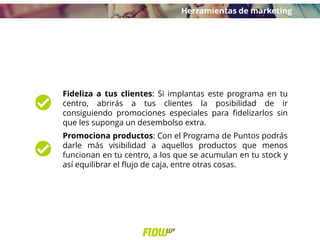 Fideliza a tus clientes: Si implantas este programa en tu
centro, abrirás a tus clientes la posibilidad de ir
consiguiendo promociones especiales para fidelizarlos sin
que les suponga un desembolso extra.
Promociona productos: Con el Programa de Puntos podrás
darle más visibilidad a aquellos productos que menos
funcionan en tu centro, a los que se acumulan en tu stock y
así equilibrar el flujo de caja, entre otras cosas.
Herramientas de marketing
 