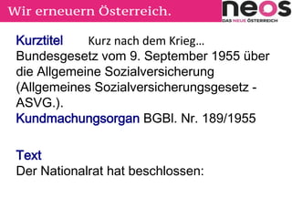 Kurztitel
Bundesgesetz vom 9. September 1955 über
die Allgemeine Sozialversicherung
(Allgemeines Sozialversicherungsgesetz -
ASVG.).
Kundmachungsorgan BGBl. Nr. 189/1955
Text
Der Nationalrat hat beschlossen:
Kurz nach dem Krieg…
 