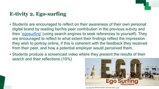 E-tivity 2. Ego-surfing
• Students are encouraged to reflect on their awareness of their own personal
digital brand by reading her/his peer contribution in the previous e-tivity and
then ‘egosurfing’ (using search engines to seek references to yourself). They
are encouraged to reflect to what extent their findings reflect the impression
they wish to portray online, if this is coherent with the feedback they received
from their peer, and how a potential employer would perceived them.
• Students produce a screencast video where they present the results of their
search and their reflections (10%)
This Photo by Unknown Author is licensed under CC BY
 