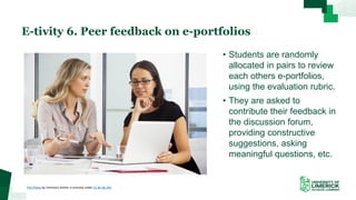 • Students are randomly
allocated in pairs to review
each others e-portfolios,
using the evaluation rubric.
• They are asked to
contribute their feedback in
the discussion forum,
providing constructive
suggestions, asking
meaningful questions, etc.
E-tivity 6. Peer feedback on e-portfolios
This Photo by Unknown Author is licensed under CC BY-NC-ND
 