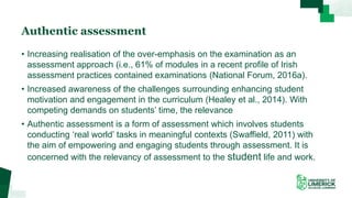 Authentic assessment
• Increasing realisation of the over-emphasis on the examination as an
assessment approach (i.e., 61% of modules in a recent profile of Irish
assessment practices contained examinations (National Forum, 2016a).
• Increased awareness of the challenges surrounding enhancing student
motivation and engagement in the curriculum (Healey et al., 2014). With
competing demands on students’ time, the relevance
• Authentic assessment is a form of assessment which involves students
conducting ‘real world’ tasks in meaningful contexts (Swaffield, 2011) with
the aim of empowering and engaging students through assessment. It is
concerned with the relevancy of assessment to the student life and work.
 